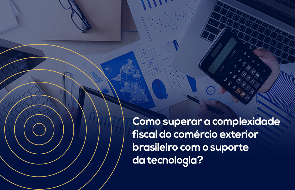 Como superar a complexidade fiscal do comércio exterior brasileiro com o suporte da tecnologia?